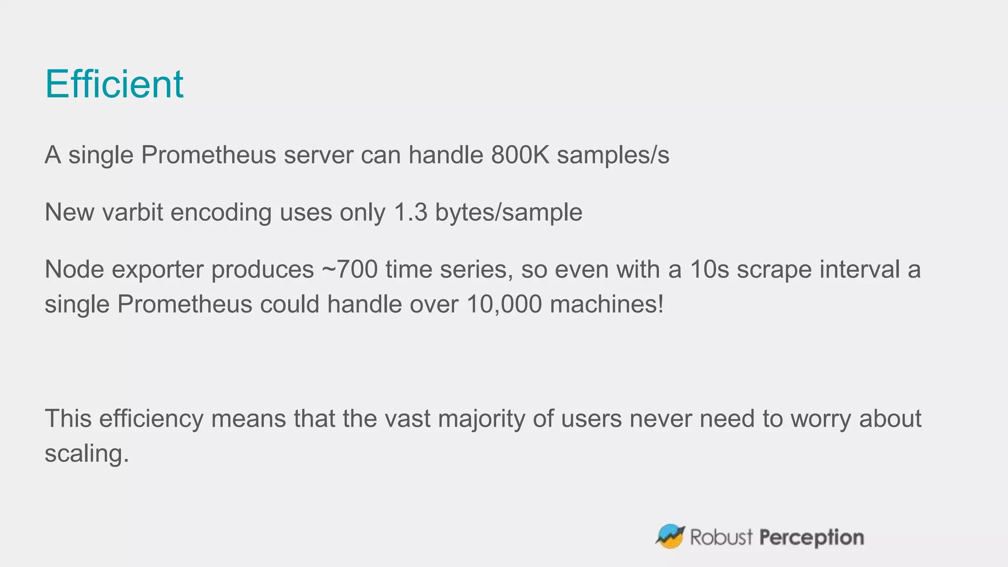 Efficient
A single Prometheus server can handle 800K samples/s
New varbit encoding uses only 1.3 bytes/sample
Node exporter produces ~700 time series, so even with a 10s scrape interval a
single Prometheus could handle over 10,000 machines!
This efficiency means that the vast majority of users never need to worry about
scaling.
 