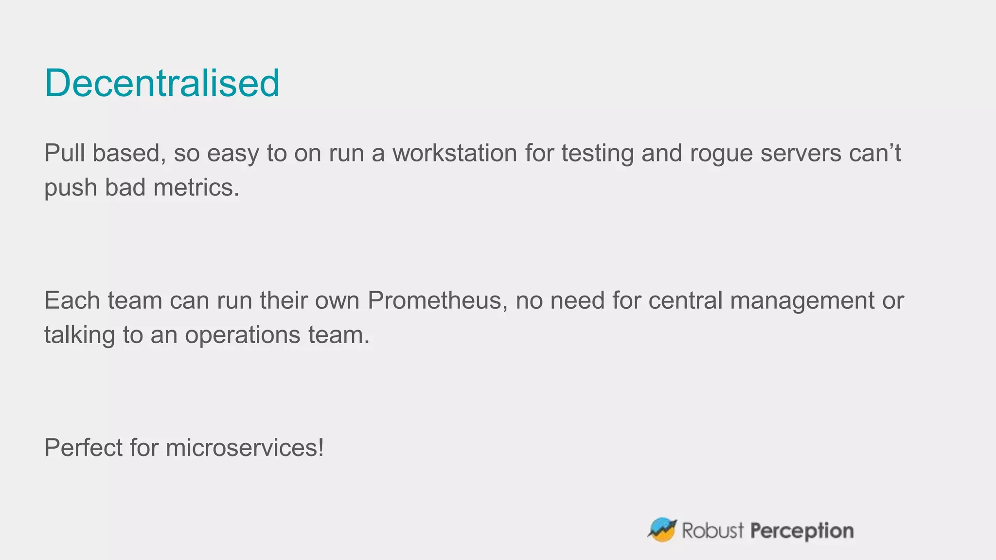 Decentralised
Pull based, so easy to on run a workstation for testing and rogue servers can’t
push bad metrics.
Each team can run their own Prometheus, no need for central management or
talking to an operations team.
Perfect for microservices!
 