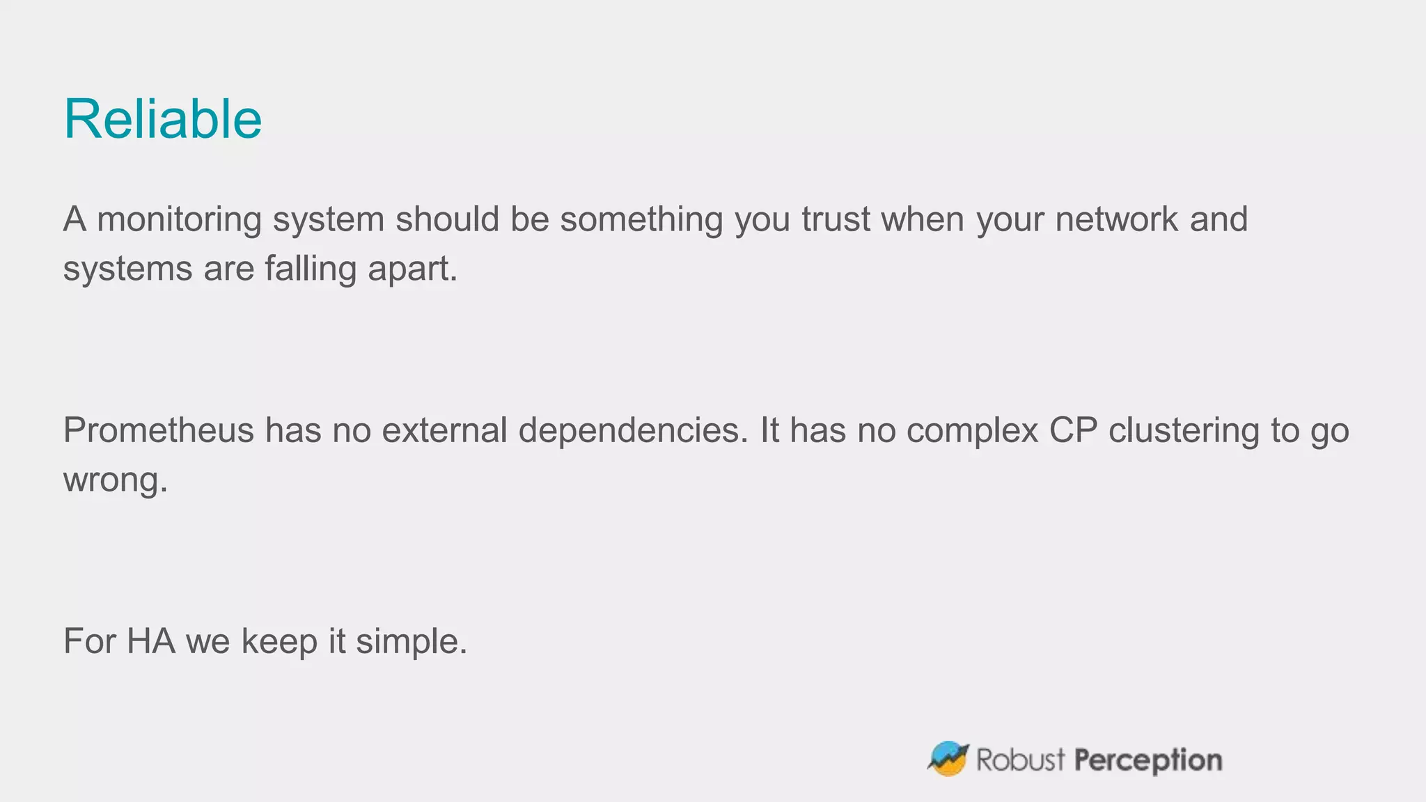 Reliable
A monitoring system should be something you trust when your network and
systems are falling apart.
Prometheus has no external dependencies. It has no complex CP clustering to go
wrong.
For HA we keep it simple.
 
