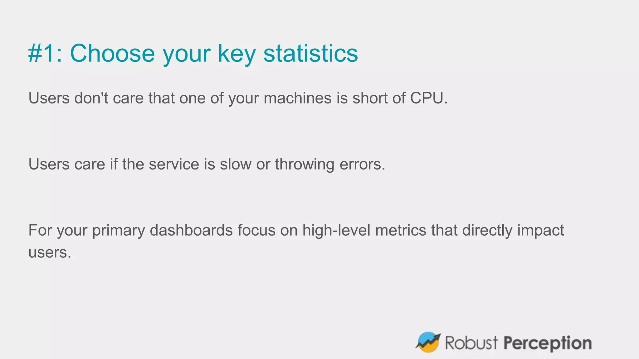 #1: Choose your key statistics
Users don't care that one of your machines is short of CPU.
Users care if the service is slow or throwing errors.
For your primary dashboards focus on high-level metrics that directly impact
users.
 