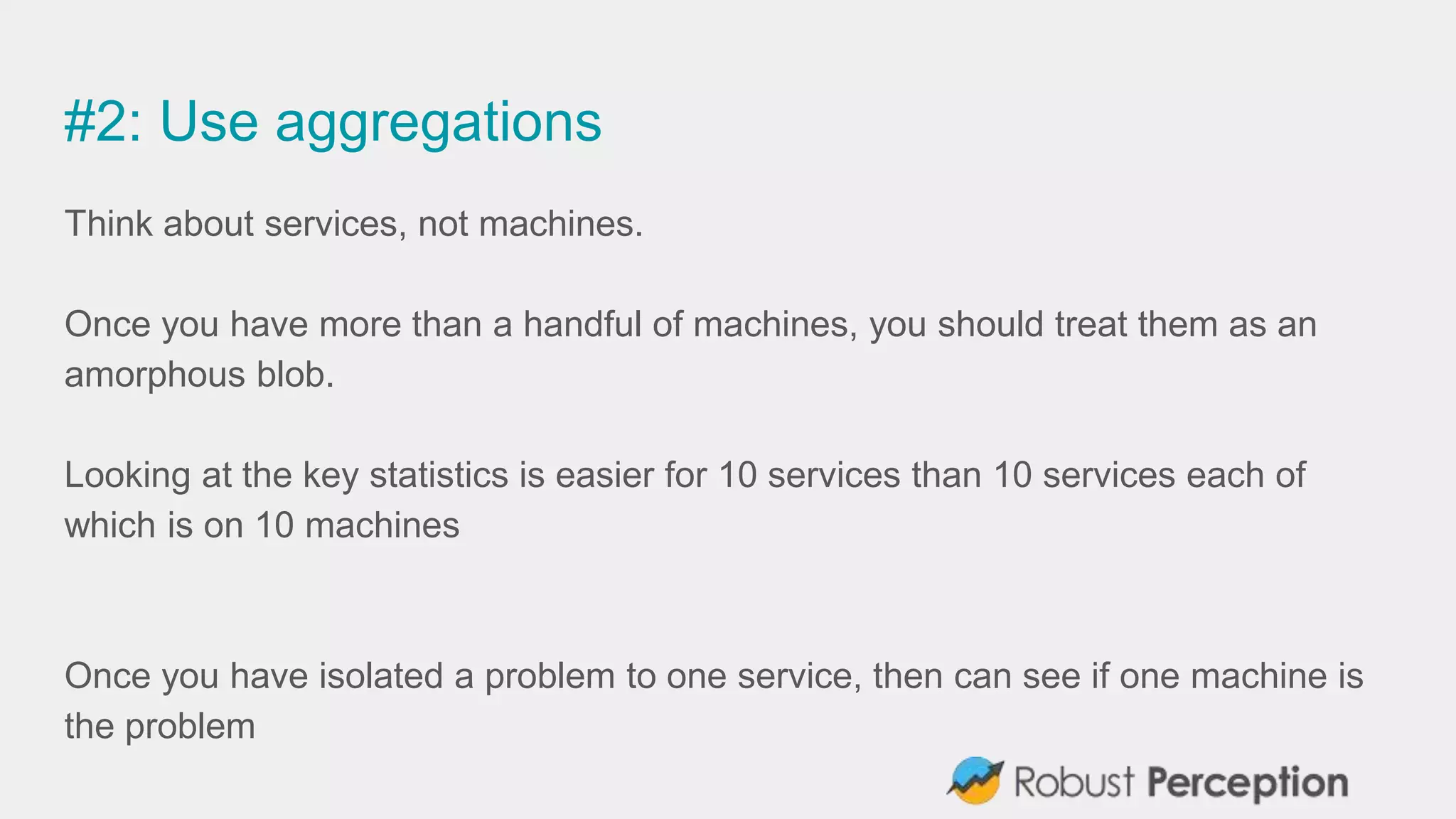#2: Use aggregations
Think about services, not machines.
Once you have more than a handful of machines, you should treat them as an
amorphous blob.
Looking at the key statistics is easier for 10 services than 10 services each of
which is on 10 machines
Once you have isolated a problem to one service, then can see if one machine is
the problem
 