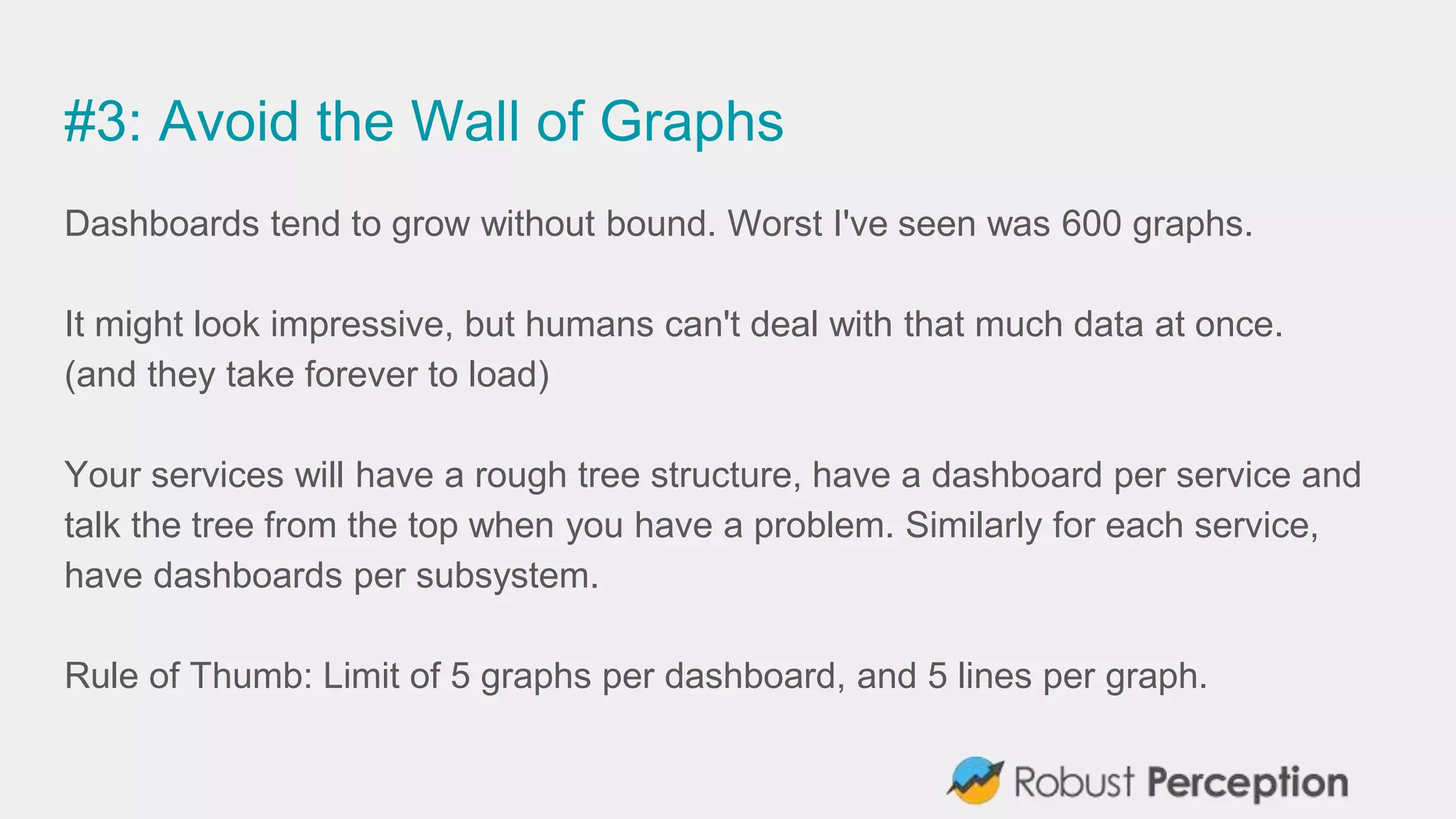 #3: Avoid the Wall of Graphs
Dashboards tend to grow without bound. Worst I've seen was 600 graphs.
It might look impressive, but humans can't deal with that much data at once.
(and they take forever to load)
Your services will have a rough tree structure, have a dashboard per service and
talk the tree from the top when you have a problem. Similarly for each service,
have dashboards per subsystem.
Rule of Thumb: Limit of 5 graphs per dashboard, and 5 lines per graph.
 