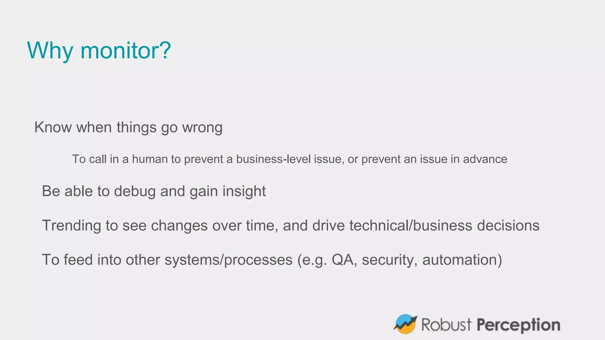 Why monitor?
Know when things go wrong
To call in a human to prevent a business-level issue, or prevent an issue in advance
Be able to debug and gain insight
Trending to see changes over time, and drive technical/business decisions
To feed into other systems/processes (e.g. QA, security, automation)
 