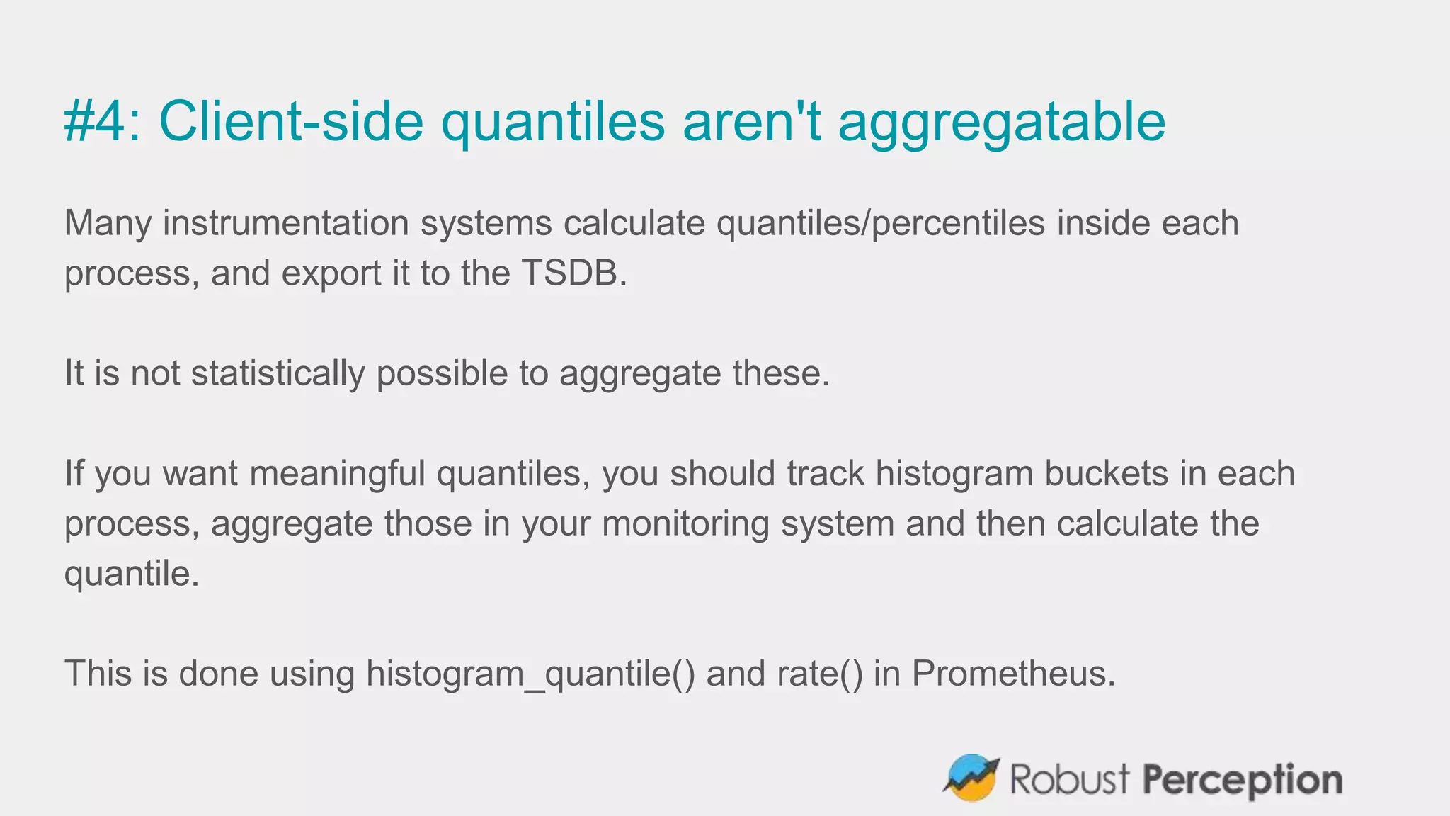 #4: Client-side quantiles aren't aggregatable
Many instrumentation systems calculate quantiles/percentiles inside each
process, and export it to the TSDB.
It is not statistically possible to aggregate these.
If you want meaningful quantiles, you should track histogram buckets in each
process, aggregate those in your monitoring system and then calculate the
quantile.
This is done using histogram_quantile() and rate() in Prometheus.
 