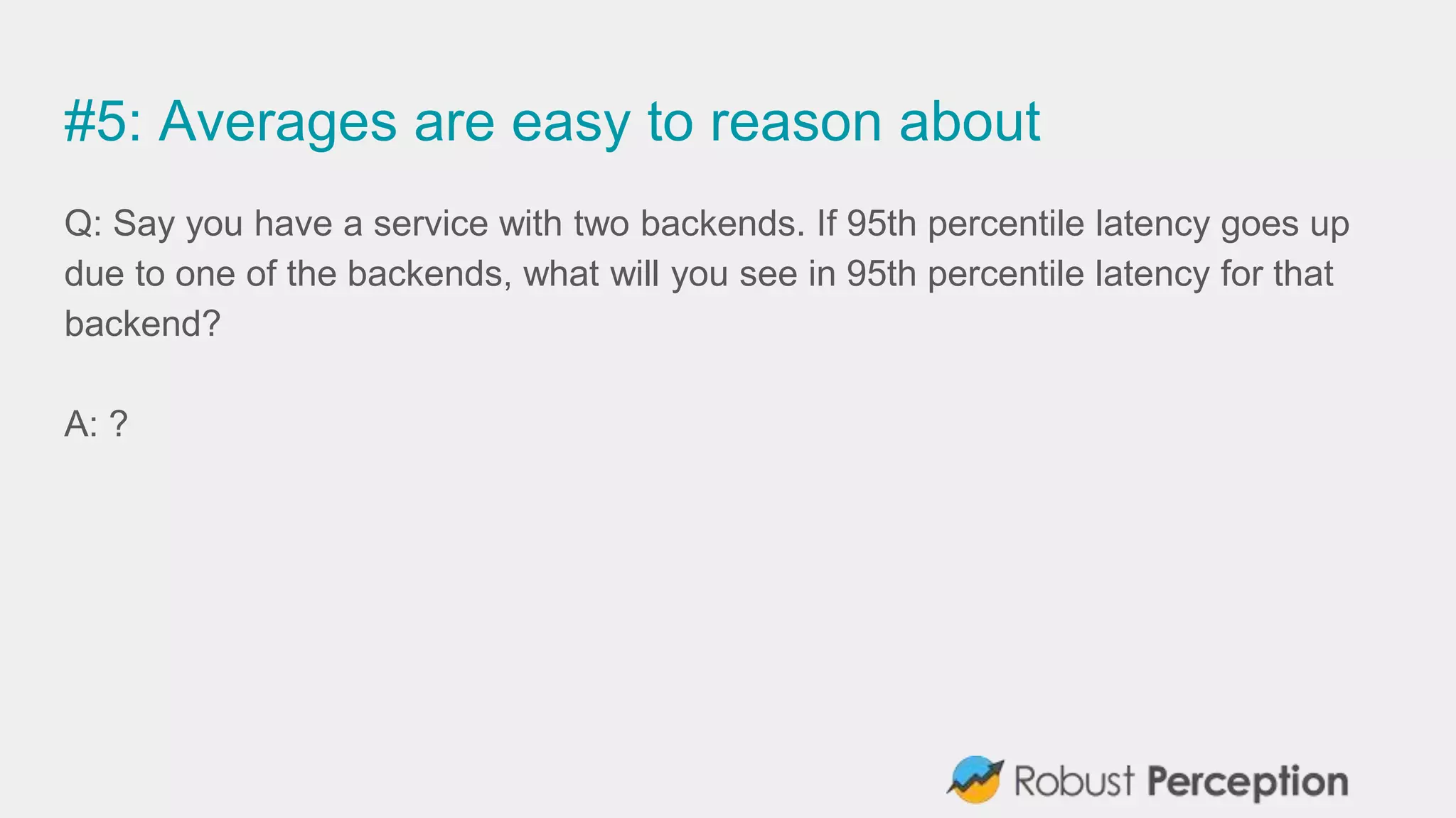 #5: Averages are easy to reason about
Q: Say you have a service with two backends. If 95th percentile latency goes up
due to one of the backends, what will you see in 95th percentile latency for that
backend?
A: ?
 
