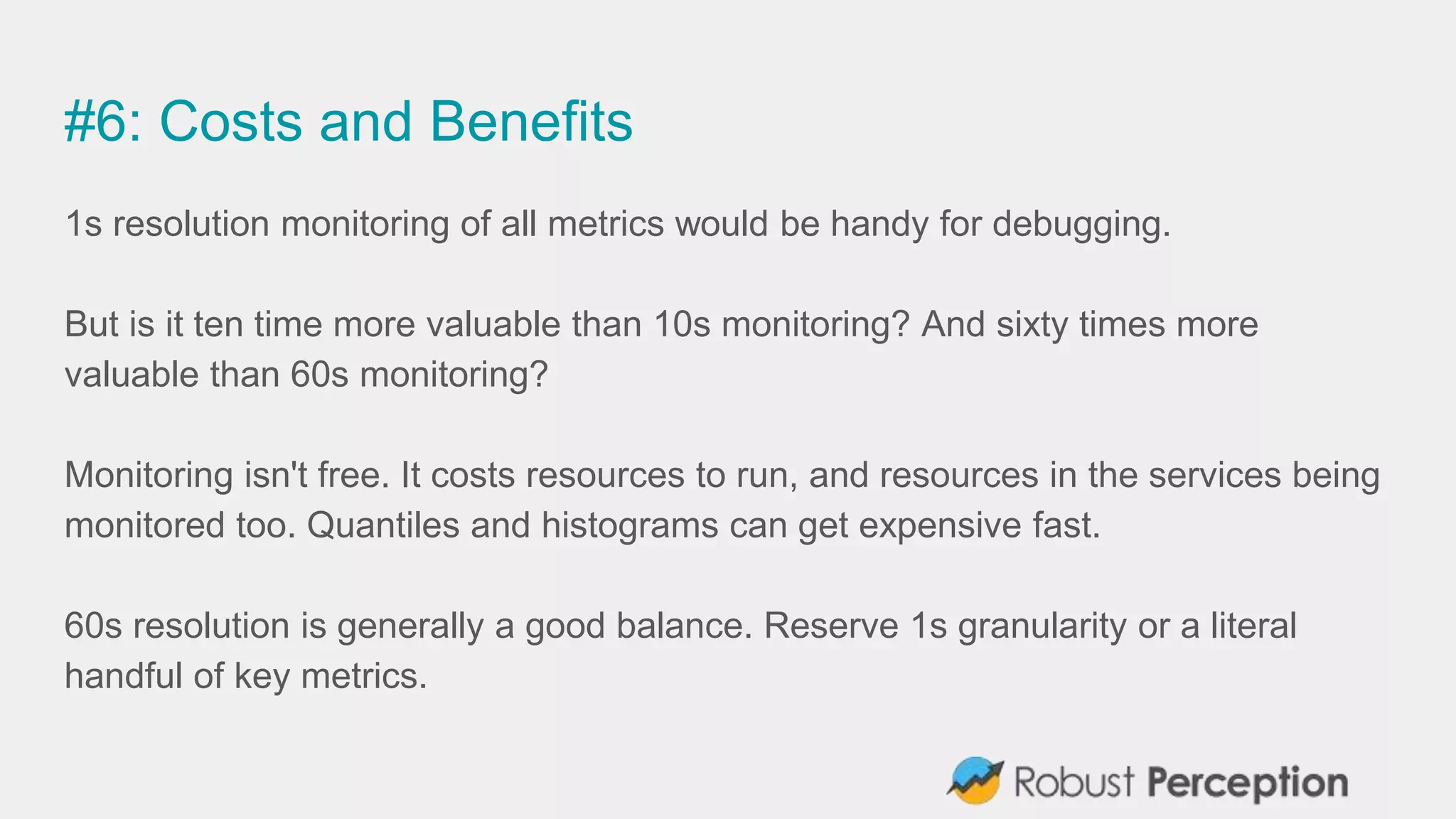 #6: Costs and Benefits
1s resolution monitoring of all metrics would be handy for debugging.
But is it ten time more valuable than 10s monitoring? And sixty times more
valuable than 60s monitoring?
Monitoring isn't free. It costs resources to run, and resources in the services being
monitored too. Quantiles and histograms can get expensive fast.
60s resolution is generally a good balance. Reserve 1s granularity or a literal
handful of key metrics.
 