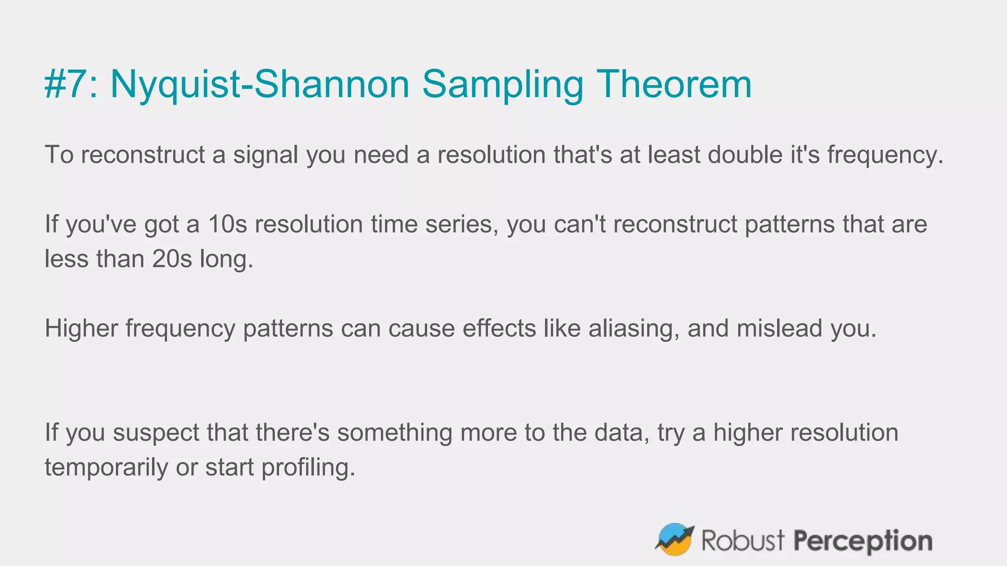 #7: Nyquist-Shannon Sampling Theorem
To reconstruct a signal you need a resolution that's at least double it's frequency.
If you've got a 10s resolution time series, you can't reconstruct patterns that are
less than 20s long.
Higher frequency patterns can cause effects like aliasing, and mislead you.
If you suspect that there's something more to the data, try a higher resolution
temporarily or start profiling.
 