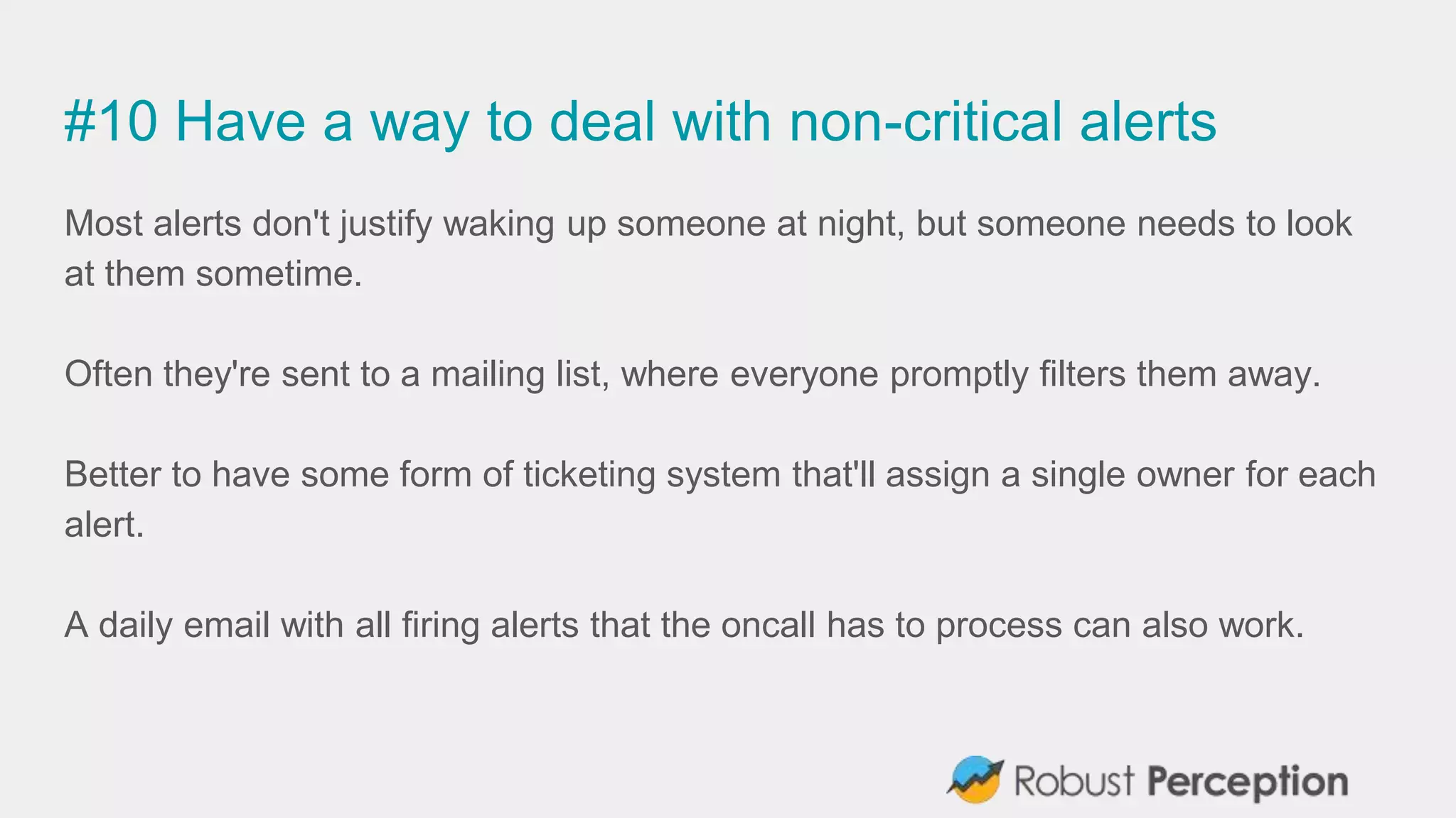 #10 Have a way to deal with non-critical alerts
Most alerts don't justify waking up someone at night, but someone needs to look
at them sometime.
Often they're sent to a mailing list, where everyone promptly filters them away.
Better to have some form of ticketing system that'll assign a single owner for each
alert.
A daily email with all firing alerts that the oncall has to process can also work.
 