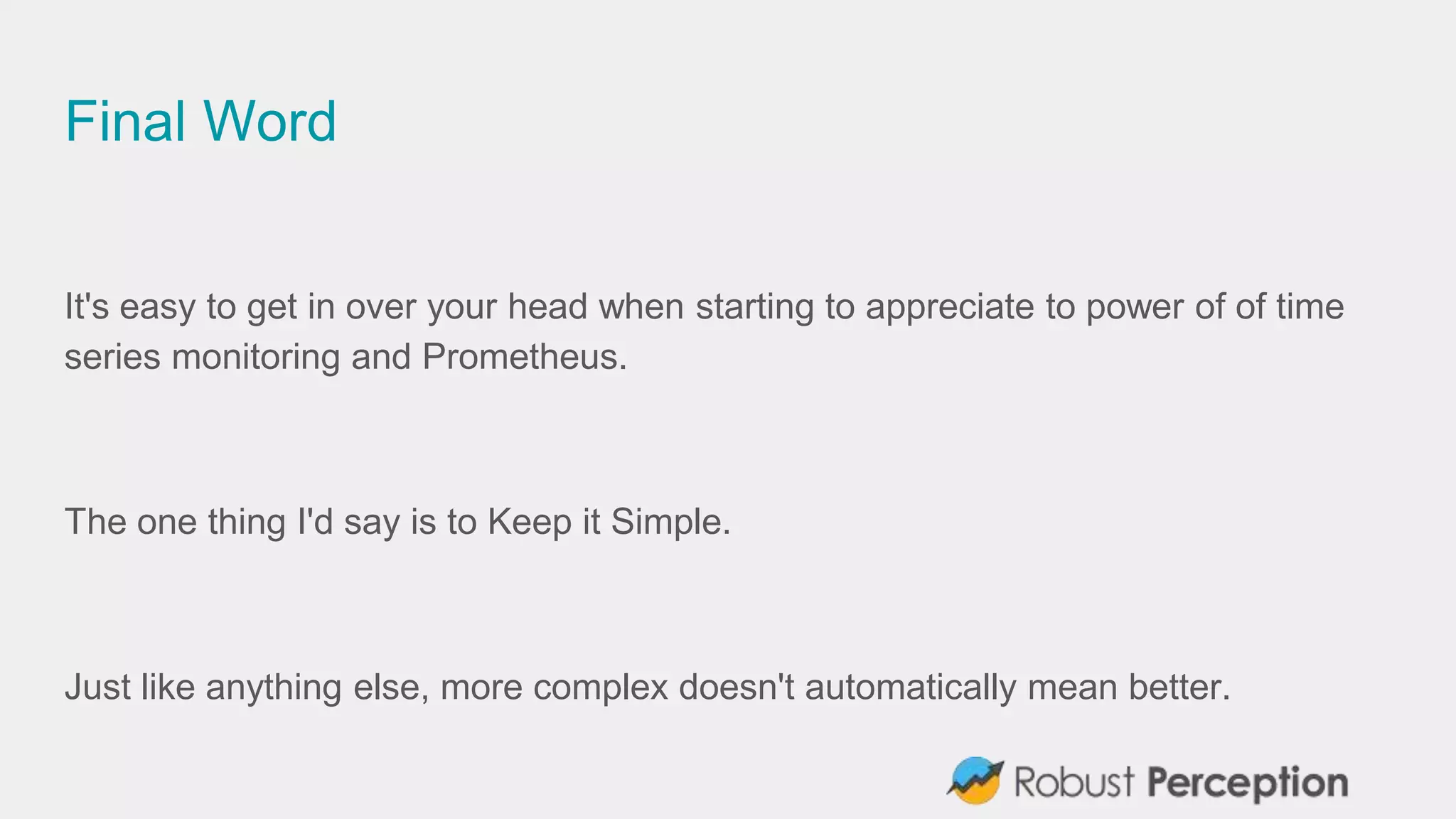 Final Word
It's easy to get in over your head when starting to appreciate to power of of time
series monitoring and Prometheus.
The one thing I'd say is to Keep it Simple.
Just like anything else, more complex doesn't automatically mean better.
 