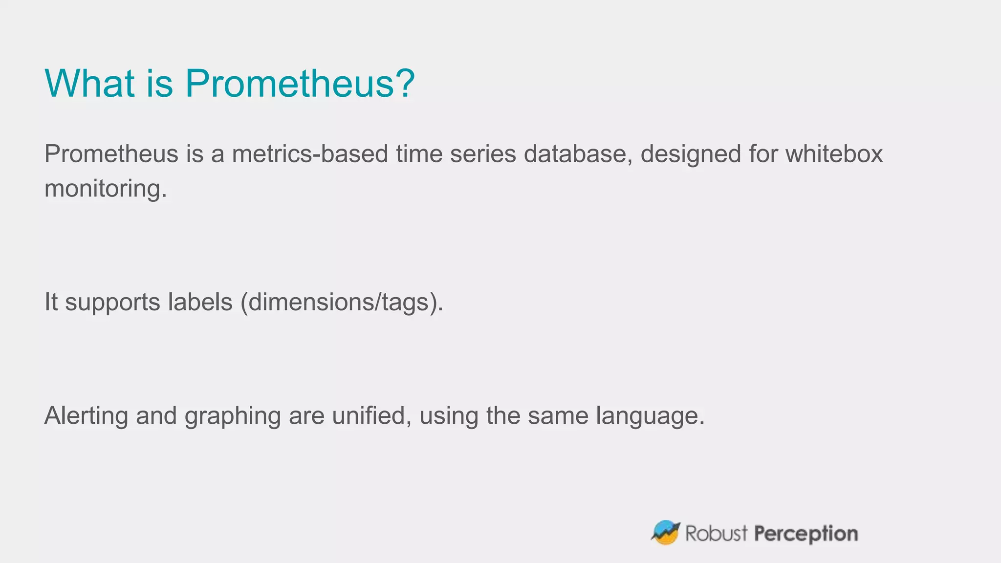 What is Prometheus?
Prometheus is a metrics-based time series database, designed for whitebox
monitoring.
It supports labels (dimensions/tags).
Alerting and graphing are unified, using the same language.
 