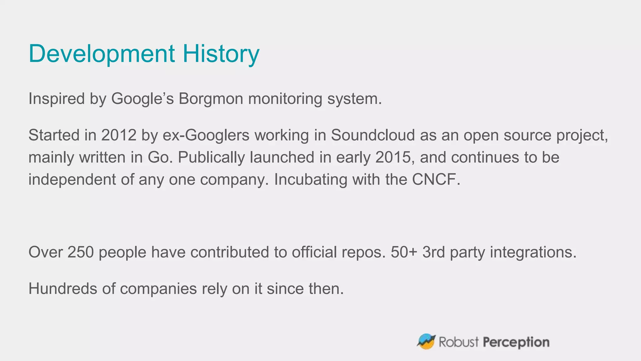 Development History
Inspired by Google’s Borgmon monitoring system.
Started in 2012 by ex-Googlers working in Soundcloud as an open source project,
mainly written in Go. Publically launched in early 2015, and continues to be
independent of any one company. Incubating with the CNCF.
Over 250 people have contributed to official repos. 50+ 3rd party integrations.
Hundreds of companies rely on it since then.
 