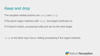 Keep and drop
The simplest relabel actions are keep and drop.
If the given regex matches with keep, the target continues on.
If it doesn't match, processing halts and we try the next target.
drop is the other way round, halting processing if the regex matches.
 