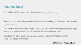 Instance label
The label that SD returns with the host:port is __address__.
If no instance label is present by the end of relabelling, it defaults to the value of
__address__.
This means that you can have the instance label be something more meaningful
than a host:port - such as an EC2 instance id or Zookeeper path.
Avoid adding other labels as readable instance names, it'll break sharing
without based expressions.
 