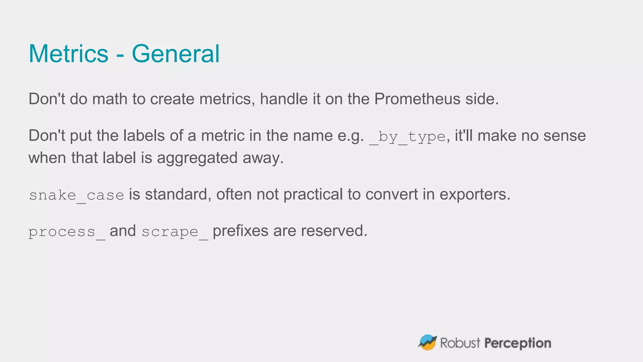 Metrics - General
Don't do math to create metrics, handle it on the Prometheus side.
Don't put the labels of a metric in the name e.g. _by_type, it'll make no sense
when that label is aggregated away.
snake_case is standard, often not practical to convert in exporters.
process_ and scrape_ prefixes are reserved.
 