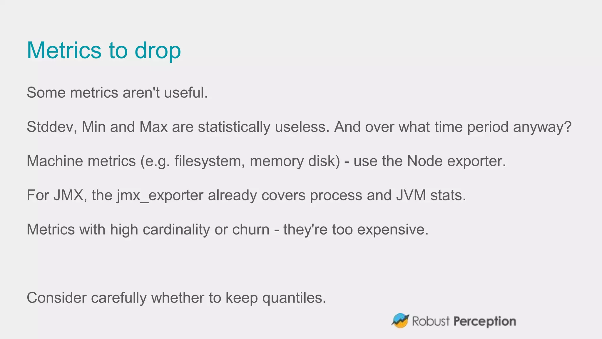 Metrics to drop
Some metrics aren't useful.
Stddev, Min and Max are statistically useless. And over what time period anyway?
Machine metrics (e.g. filesystem, memory disk) - use the Node exporter.
For JMX, the jmx_exporter already covers process and JVM stats.
Metrics with high cardinality or churn - they're too expensive.
Consider carefully whether to keep quantiles.
 