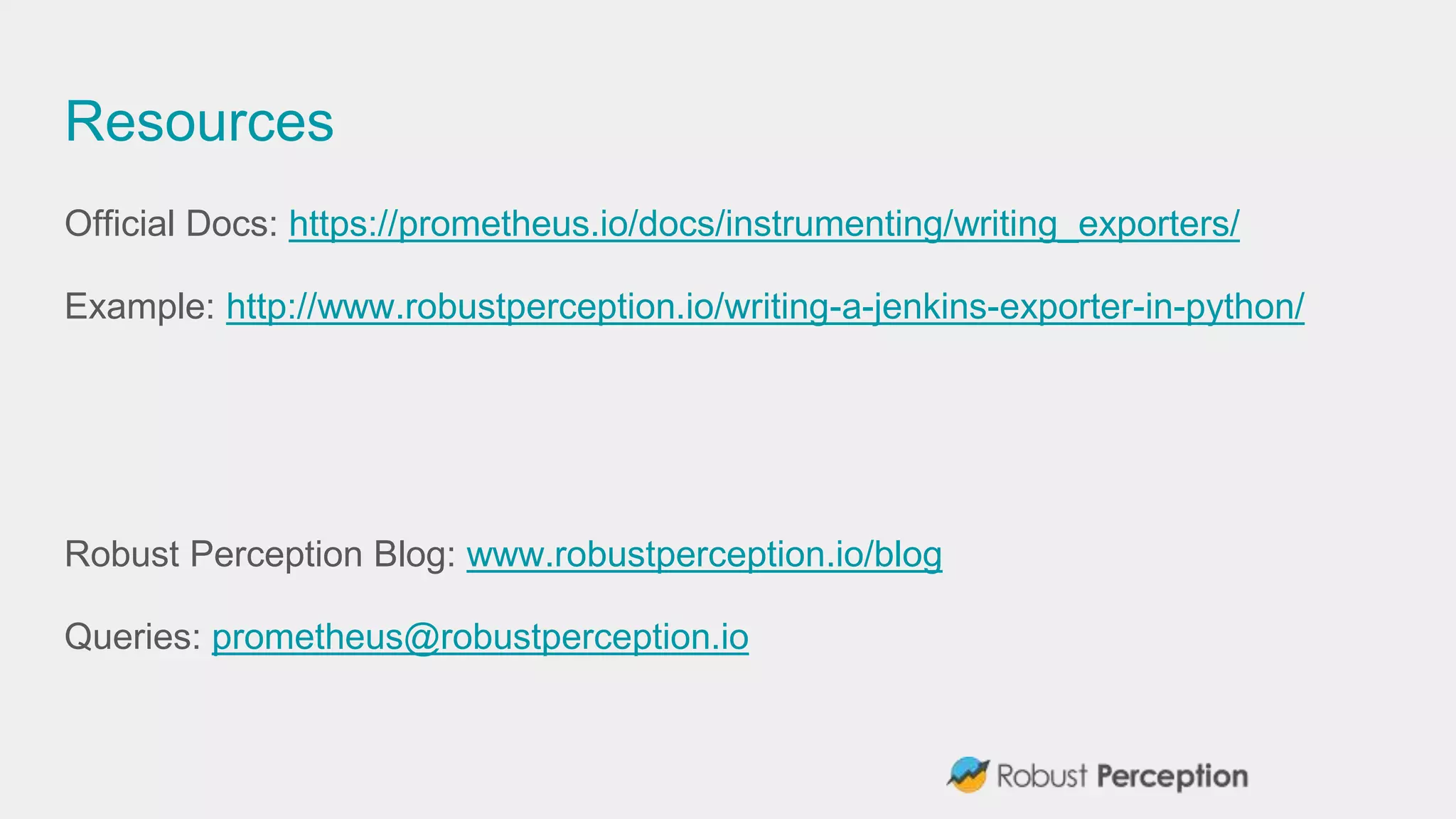 Resources
Official Docs: https://prometheus.io/docs/instrumenting/writing_exporters/
Example: http://www.robustperception.io/writing-a-jenkins-exporter-in-python/
Robust Perception Blog: www.robustperception.io/blog
Queries: prometheus@robustperception.io
 