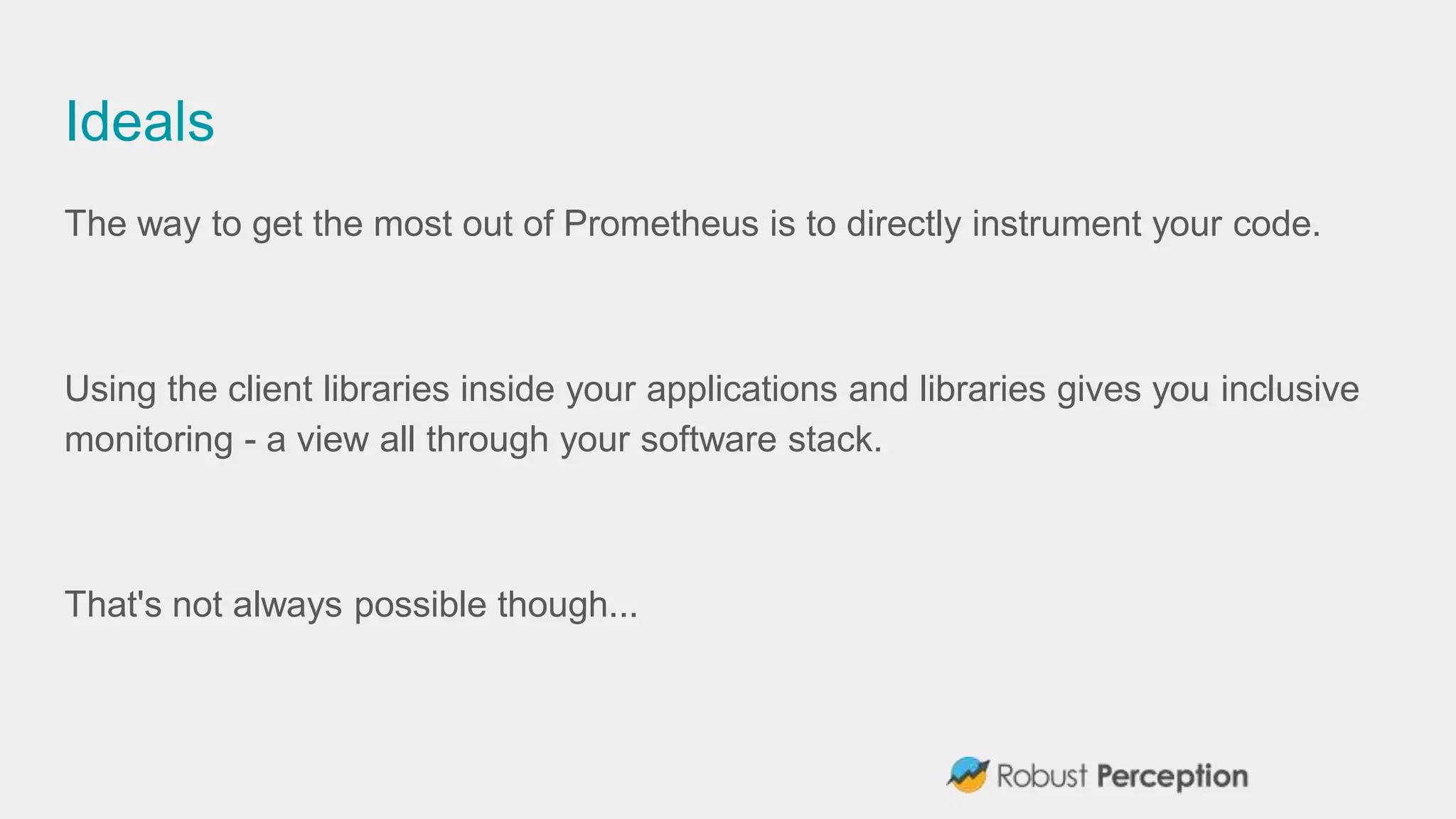 Ideals
The way to get the most out of Prometheus is to directly instrument your code.
Using the client libraries inside your applications and libraries gives you inclusive
monitoring - a view all through your software stack.
That's not always possible though...
 