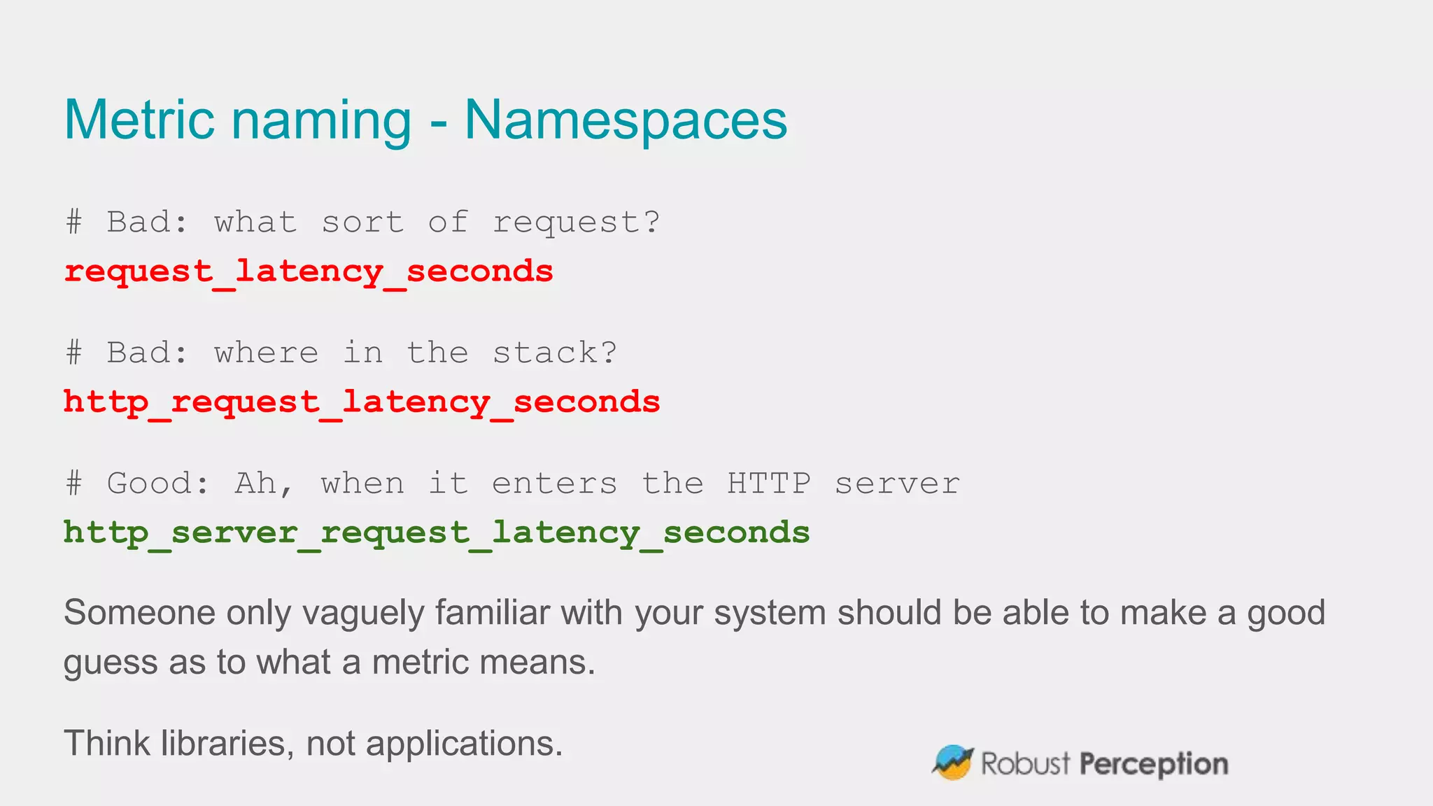 Metric naming - Namespaces
# Bad: what sort of request?
request_latency_seconds
# Bad: where in the stack?
http_request_latency_seconds
# Good: Ah, when it enters the HTTP server
http_server_request_latency_seconds
Someone only vaguely familiar with your system should be able to make a good
guess as to what a metric means.
Think libraries, not applications.
 