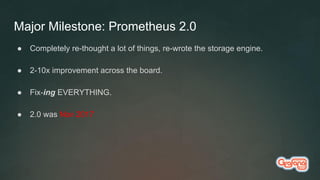 Major Milestone: Prometheus 2.0
● Completely re-thought a lot of things, re-wrote the storage engine.
● 2-10x improvement across the board.
● Fix-ing EVERYTHING.
● 2.0 was Nov 2017
 