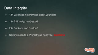 Data Integrity
● 1.0: We made no promises about your data
● 1.0: Still really, really good!
● 2.0: Backups and Restore!
● Coming soon to a Prometheus near you: Backfilling
 