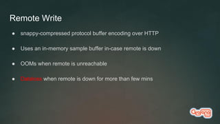 Remote Write
● snappy-compressed protocol buffer encoding over HTTP
● Uses an in-memory sample buffer in-case remote is down
● OOMs when remote is unreachable
● Dataloss when remote is down for more than few mins
 