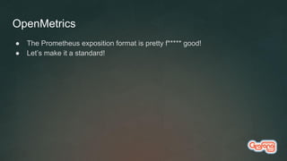 OpenMetrics
● The Prometheus exposition format is pretty f***** good!
● Let’s make it a standard!
 
