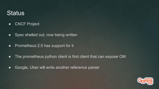 Status
● CNCF Project
● Spec shelled out, now being written
● Prometheus 2.5 has support for it
● The prometheus python client is first client that can expose OM
● Google, Uber will write another reference parser
 