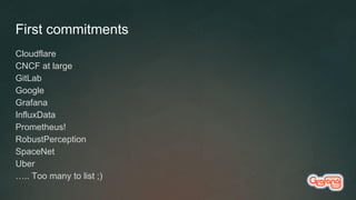 First commitments
Cloudflare
CNCF at large
GitLab
Google
Grafana
InfluxData
Prometheus!
RobustPerception
SpaceNet
Uber
….. Too many to list ;)
 