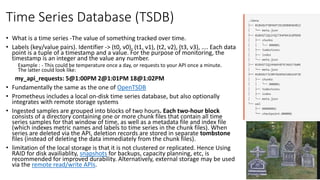 Time Series Database (TSDB)
• What is a time series -The value of something tracked over time.
• Labels (key/value pairs). Identifier -> (t0, v0), (t1, v1), (t2, v2), (t3, v3), .... Each data
point is a tuple of a timestamp and a value. For the purpose of monitoring, the
timestamp is an integer and the value any number.
Example : - This could be temperature once a day, or requests to your API once a minute.
The latter could look like:
my_api_requests: 5@1:00PM 2@1:01PM 18@1:02PM
• Fundamentally the same as the one of OpenTSDB
• Prometheus includes a local on-disk time series database, but also optionally
integrates with remote storage systems
• Ingested samples are grouped into blocks of two hours. Each two-hour block
consists of a directory containing one or more chunk files that contain all time
series samples for that window of time, as well as a metadata file and index file
(which indexes metric names and labels to time series in the chunk files). When
series are deleted via the API, deletion records are stored in separate tombstone
files (instead of deleting the data immediately from the chunk files).
• limitation of the local storage is that it is not clustered or replicated. Hence Using
RAID for disk availiablity, snapshots for backups, capacity planning, etc, is
recommended for improved durability. Alternatively, external storage may be used
via the remote read/write APIs.
 