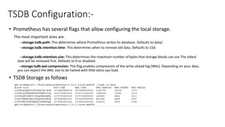 TSDB Configuration:-
• Prometheus has several flags that allow configuring the local storage.
The most important ones are:
--storage.tsdb.path: This determines where Prometheus writes its database. Defaults to data/.
--storage.tsdb.retention.time: This determines when to remove old data. Defaults to 15d.
--storage.tsdb.retention.size: This determines the maximum number of bytes that storage blocks can use The oldest
data will be removed first. Defaults to 0 or disabled.
--storage.tsdb.wal-compression: This flag enables compression of the write-ahead log (WAL). Depending on your data,
you can expect the WAL size to be halved with little extra cpu load.
• TSDB Storage as follows
 