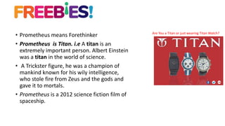• Prometheus means Forethinker
• Prometheus is Titan. i.e A titan is an
extremely important person. Albert Einstein
was a titan in the world of science.
• A Trickster figure, he was a champion of
mankind known for his wily intelligence,
who stole fire from Zeus and the gods and
gave it to mortals.
• Prometheus is a 2012 science fiction film of
spaceship.
Are You a Titan or just wearing Titan Watch?
 