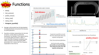 Wow! Functions
• delta()
• holt_winters()
• predict_linear()
• clamp_max()
• clamp_min()
• histogram_quantile()
Holt-Winters
https://www.otexts.org/fpp/7/5
New Relic Doc
 Averages unfortunately have the big drawback
of hiding distribution and prevent the discovery
of outliers/deviation.
 Quantiles are better measurement for this kind
of metrics, as they allow to understand
distribution. For example, if the request latency
0.5-quantile (50th percentile) is 100ms, it
means that 50% of requests completed under
100ms. Similarly, if the 0.99-quantile (99th
percentile) is 4s, it means that 1% of requests
responded in more than 4s.
predict_linear()
 