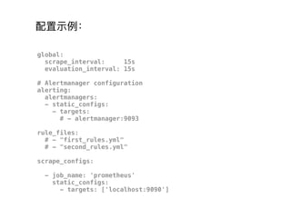 global:
scrape_interval: 15s
evaluation_interval: 15s
# Alertmanager configuration
alerting:
alertmanagers:
- static_configs:
- targets:
# - alertmanager:9093
rule_files:
# - "first_rules.yml"
# - "second_rules.yml"
scrape_configs:
- job_name: 'prometheus'
static_configs:
- targets: ['localhost:9090']
配置示例例：
 