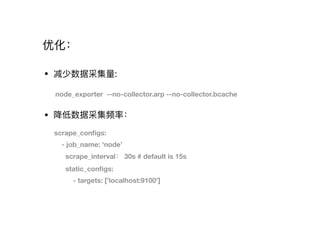 优化：
• 减少数据采集量量: 

node_exporter --no-collector.arp --no-collector.bcache
• 降低数据采集频率：
scrape_conﬁgs:
- job_name: ‘node’
scrape_interval： 30s # default is 15s
static_conﬁgs:
- targets: ['localhost:9100']
 