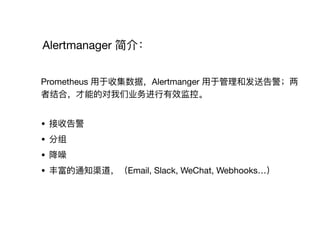 Alertmanager 简介：
Prometheus ⽤用于收集数据，Alertmanger ⽤用于管理理和发送告警；两
者结合，才能的对我们业务进⾏行行有效监控。

• 接收告警

• 分组

• 降噪

• 丰富的通知渠道，（Email, Slack, WeChat, Webhooks…）
 