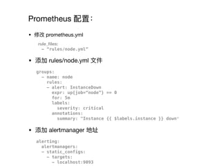 Prometheus 配置：
• 修改 prometheus.yml

rule_ﬁles:
- “rules/node.yml”
• 添加 rules/node.yml ⽂文件

groups:
- name: node
rules:
- alert: InstanceDown
expr: up{job=“node”} == 0
for: 5m
labels:
severity: critical
annotations:
summary: "Instance {{ $labels.instance }} down”
• 添加 alertmanager 地址

alerting:
alertmanagers:
- static_configs:
- targets:
- localhost:9093
 