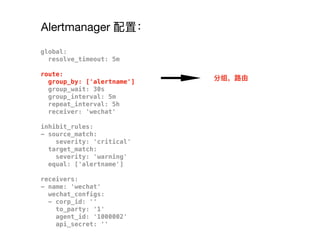 Alertmanager 配置：
global:
resolve_timeout: 5m
route:
group_by: ['alertname']
group_wait: 30s
group_interval: 5m
repeat_interval: 5h
receiver: 'wechat'
inhibit_rules:
- source_match:
severity: 'critical'
target_match:
severity: 'warning'
equal: ['alertname']
receivers:
- name: 'wechat'
wechat_configs:
- corp_id: ''
to_party: '1'
agent_id: '1000002'
api_secret: ''
分组，路路由
 