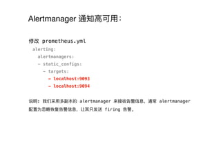 Alertmanager 通知⾼高可⽤用：
修改 prometheus.yml
alerting:
alertmanagers:
- static_configs:
- targets:
- localhost:9093
- localhost:9094
说明: 我们采⽤用多副本的 alertmanager 来接收告警信息，通常 alertmanager
配置为忽略略恢复告警信息，让其只发送 firing 告警。
 