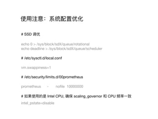 使⽤用注意：系统配置优化
# SSD 调优

echo 0 > /sys/block/sdX/queue/rotational

echo deadline > /sys/block/sdX/queue/scheduler

# /etc/sysctl.d/local.conf

vm.swappiness=1

# /etc/security/limits.d/00prometheus

prometheus - noﬁle 10000000

# 如果使⽤用的是 Intel CPU, 确保 scaling_governor 和 CPU 频率⼀一致

intel_pstate=disable
 