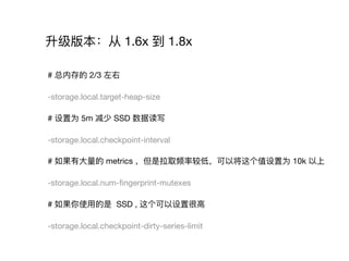 升级版本：从 1.6x 到 1.8x
# 总内存的 2/3 左右

-storage.local.target-heap-size

# 设置为 5m 减少 SSD 数据读写

-storage.local.checkpoint-interval

# 如果有⼤大量量的 metrics ，但是拉取频率较低，可以将这个值设置为 10k 以上

-storage.local.num-ﬁngerprint-mutexes

# 如果你使⽤用的是 SSD , 这个可以设置很⾼高

-storage.local.checkpoint-dirty-series-limit
 
