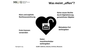 Was meint „offen“?
Klare und explizite
Rechteauszeichnung
Keine neuen Rechte
durch Digitalisierung
gemeinfreier Objekte
Freie Lizenzen
verwenden
Daten
maschinenlesbar
weitergeben
Metadaten frei
weitergeben
Openglam.org GLAM= Galleries, Libraries, Archives, Museums
 