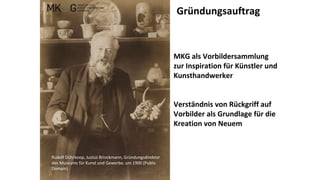 Rudolf Dührkoop, Justus Brinckmann, Gründungsdirektor
des Museums für Kunst und Gewerbe, um 1900 (Public
Domain)
MKG als Vorbildersammlung
zur Inspiration für Künstler und
Kunsthandwerker
Verständnis von Rückgriff auf
Vorbilder als Grundlage für die
Kreation von Neuem
Gründungsauftrag
 