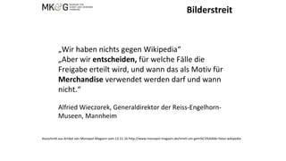 Bilderstreit
„Wir haben nichts gegen Wikipedia“
„Aber wir entscheiden, für welche Fälle die
Freigabe erteilt wird, und wann das als Motiv für
Merchandise verwendet werden darf und wann
nicht.“
Alfried Wieczorek, Generaldirektor der Reiss-Engelhorn-
Museen, Mannheim
Ausschnitt aus Artikel von Monopol-Magazin vom 12.11.16 http://www.monopol-magazin.de/streit-um-gem%C3%A4lde-fotos-wikipedia
 