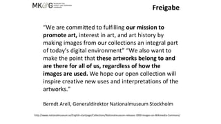 Freigabe
“We are committed to fulfilling our mission to
promote art, interest in art, and art history by
making images from our collections an integral part
of today’s digital environment” “We also want to
make the point that these artworks belong to and
are there for all of us, regardless of how the
images are used. We hope our open collection will
inspire creative new uses and interpretations of the
artworks.”
Berndt Arell, Generaldirektor Nationalmuseum Stockholm
http://www.nationalmuseum.se/English-startpage/Collections/Nationalmuseum-releases-3000-images-on-Wikimedia-Commons/
 