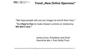 “We hope people will use our images to enrich their lives.”
“But they’re free to make shower curtains or stationery.
We don’t care.”
James Cuno, Präsident und Chief
Executive des J. Paul Getty Trust
Trend „New Online Openness“
http://www.nytimes.com/2015/11/01/arts/design/new-online-openness-lets-museums-share-works-with-the-world.html?_r=0
 
