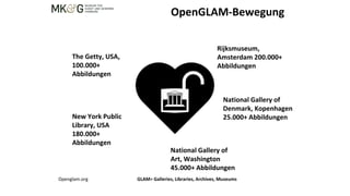 OpenGLAM-Bewegung
The Getty, USA,
100.000+
Abbildungen
Rijksmuseum,
Amsterdam 200.000+
Abbildungen
New York Public
Library, USA
180.000+
Abbildungen
National Gallery of
Art, Washington
45.000+ Abbildungen
National Gallery of
Denmark, Kopenhagen
25.000+ Abbildungen
Openglam.org GLAM= Galleries, Libraries, Archives, Museums
 