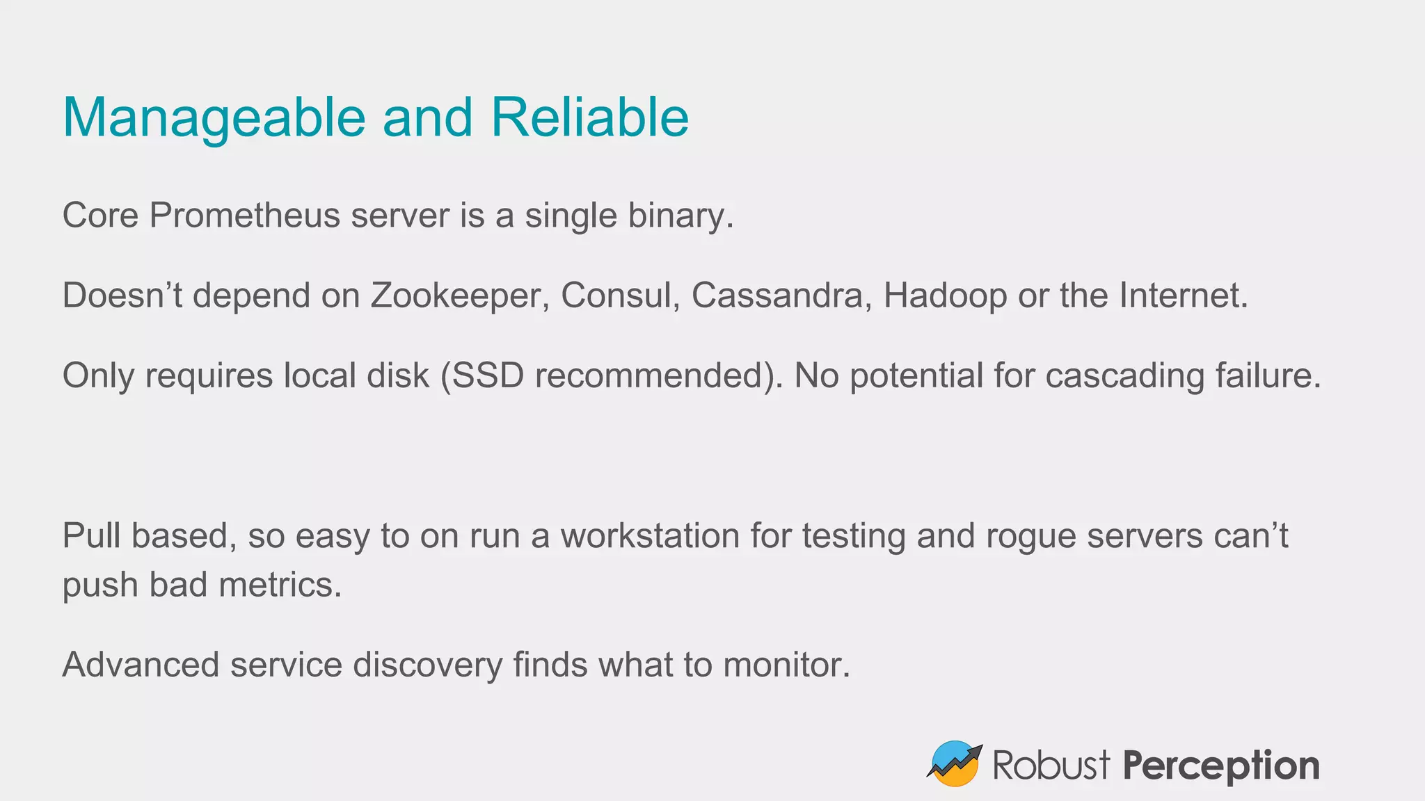 Manageable and Reliable
Core Prometheus server is a single binary.
Doesn’t depend on Zookeeper, Consul, Cassandra, Hadoop or the Internet.
Only requires local disk (SSD recommended). No potential for cascading failure.
Pull based, so easy to on run a workstation for testing and rogue servers can’t
push bad metrics.
Advanced service discovery finds what to monitor.
 