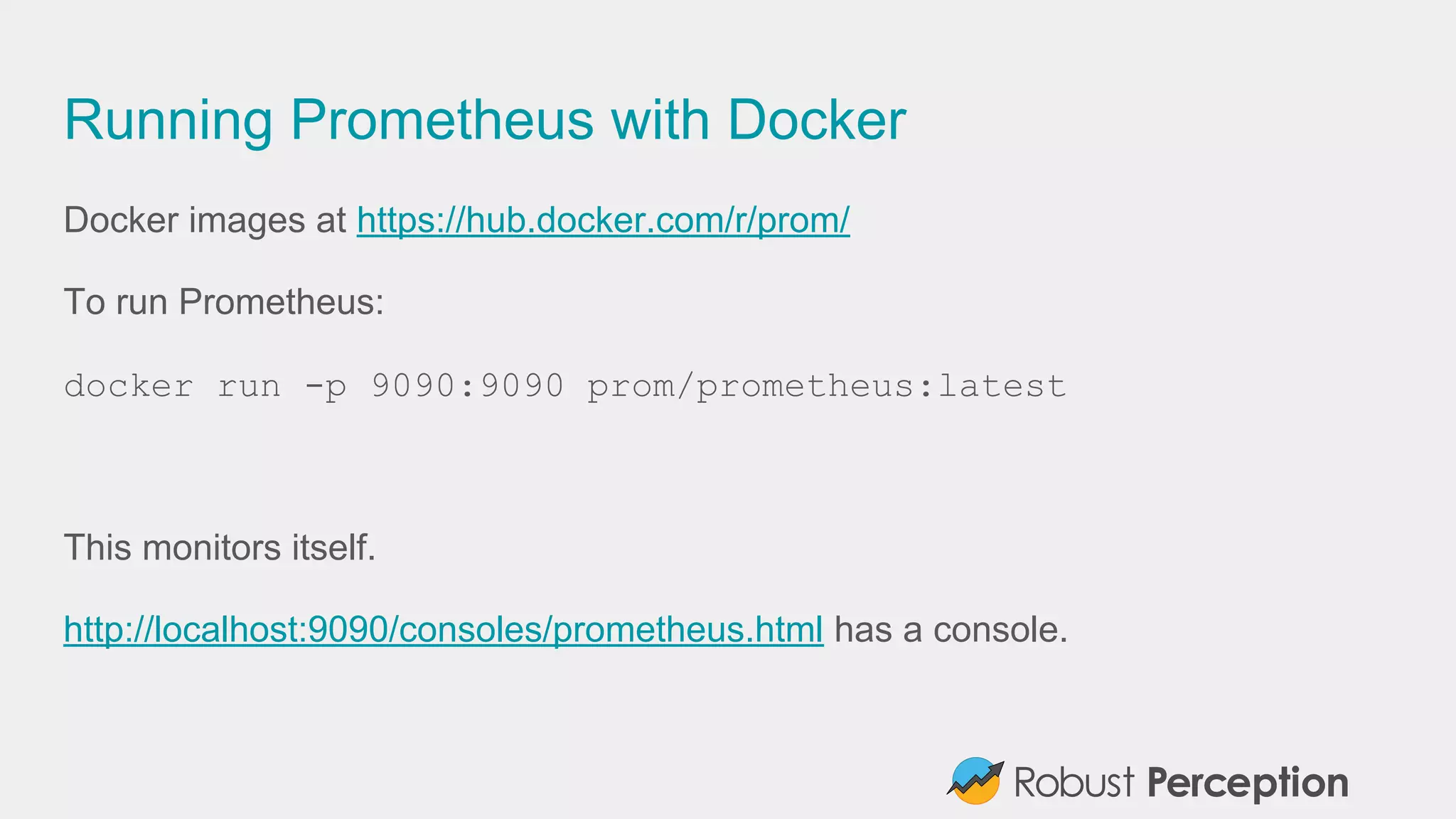Running Prometheus with Docker
Docker images at https://hub.docker.com/r/prom/
To run Prometheus:
docker run -p 9090:9090 prom/prometheus:latest
This monitors itself.
http://localhost:9090/consoles/prometheus.html has a console.
 