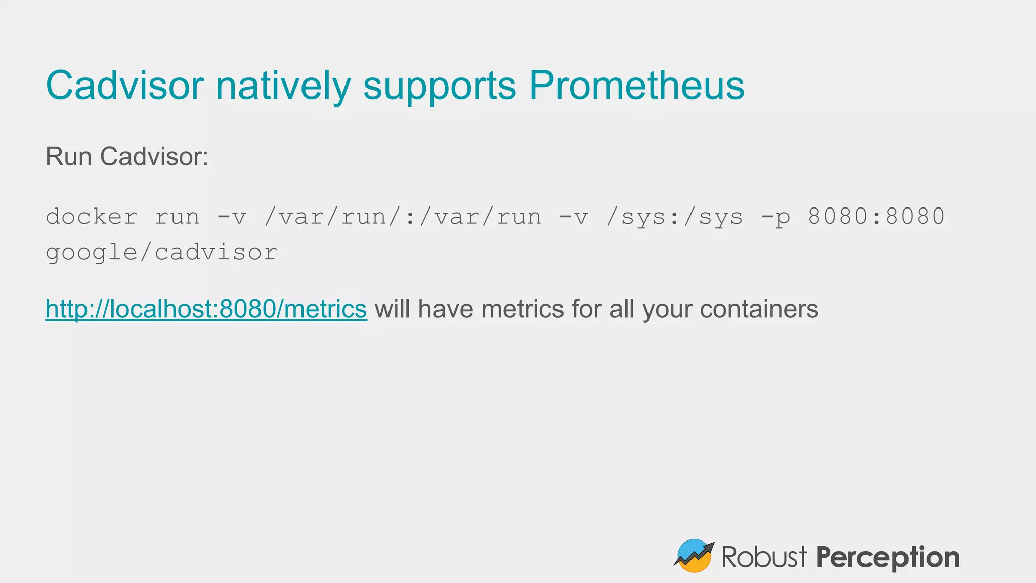 Cadvisor natively supports Prometheus
Run Cadvisor:
docker run -v /var/run/:/var/run -v /sys:/sys -p 8080:8080
google/cadvisor
http://localhost:8080/metrics will have metrics for all your containers
 
