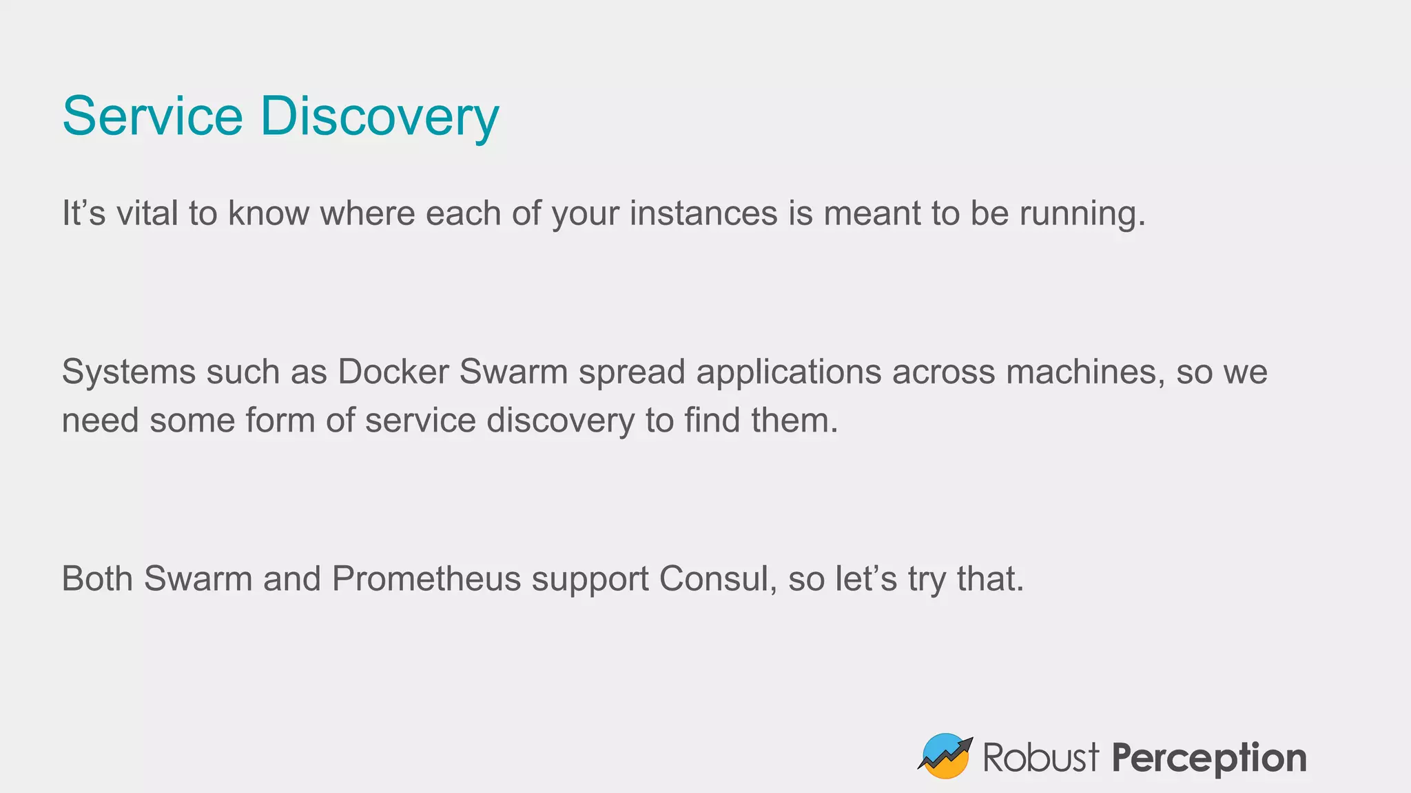 Service Discovery
It’s vital to know where each of your instances is meant to be running.
Systems such as Docker Swarm spread applications across machines, so we
need some form of service discovery to find them.
Both Swarm and Prometheus support Consul, so let’s try that.
 